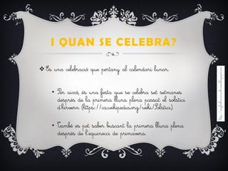 I QUAN SE CELEBRA?
 És una celebració que pertany al calendari lunar.
• Per això, és una festa que se celebra set setmanes
després de la primera lluna plena passat el solstici
d’hirvern (https://ca.wikipedia.org/wiki/Solstici).
• També es pot saber buscant la primera lluna plena
després de l’equinocci de primavera.
 
