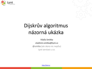 http://lynt.cz
Dijskrův algoritmus
názorná ukázka
Vláďa Smitka
vladimir.smitka@lynt.cz
@smitka (ale skoro nic nepíšu)
Lynt services s.r.o.
 