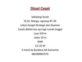 Dijual Cepat
Sebidang Tanah
Di Jln. Mangu, ngresep RT. 05
Lokasi Sangat Strategis dan Nyaman
Cocok dibikin kos apa lagi rumah tinggal
Luas 310 m
Lebar 10 m
SHM
3,5 JT/ M
5 menit ke Bandara Adi Sumarmo
081389907575
 