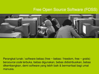 Free Open Source Software (FOSS)




Perangkat lunak / software bebas (free ~ bebas / freedom, free ~ gratis) 
bersource code terbuka, bebas digunakan, bebas didistribusikan, bebas 
dikembangkan, demi software yang lebih baik & bermanfaat bagi umat 
manusia. 
                                      
 