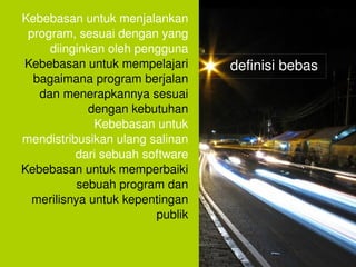 Kebebasan untuk menjalankan 
     program, sesuai dengan yang 
         diinginkan oleh pengguna
    Kebebasan untuk mempelajari       definisi bebas
      bagaimana program berjalan 
       dan menerapkannya sesuai 
                 dengan kebutuhan
                  Kebebasan untuk 
    mendistribusikan ulang salinan 
              dari sebuah software
    Kebebasan untuk memperbaiki 
               sebuah program dan 
      merilisnya untuk kepentingan 
                            publik

                                 
 