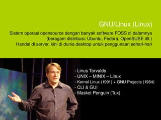 GNU/Linux (Linux)
    Sistem operasi opensource dengan banyak software FOSS di dalamnya 
                      (beragam distribusi: Ubuntu, Fedora, OpenSUSE dll.)
       Handal di server, kini di dunia desktop untuk penggunaan sehari­hari




                                    ­ Linus Torvalds
                                    ­ UNIX – MINIX – Linux 
                                    ­ Kernel Linux (1991) + GNU Projects (1984)
                                    ­ CLI & GUI 
                                    ­ Maskot Penguin (Tux)



                                        
 