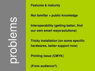 Features & maturity


    problems   Not familiar + public knowledge


               Interoperability (getting better, find
               our own smart ways/solutions)


               Tricky installation (on some specific
               hardwares, better support now)


               Printing issue (CMYK)


               (From audience?)
                          
 