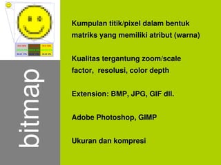 Kumpulan titik/pixel dalam bentuk
             matriks yang memiliki atribut (warna)


             Kualitas tergantung zoom/scale
             factor, resolusi, color depth
    bitmap

             Extension: BMP, JPG, GIF dll.


             Adobe Photoshop, GIMP


             Ukuran dan kompresi
                         
 