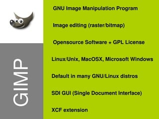 GNU Image Manipulation Program


           Image editing (raster/bitmap)


           Opensource Software + GPL License


           Linux/Unix, MacOSX, Microsoft Windows
    GIMP

           Default in many GNU/Linux distros


           SDI GUI (Single Document Interface)


           XCF extension
                      
 