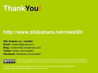 ThankYou!


http://www.slideshare.net/niwat0ri
Diki Andeas aka. niwat0ri
Email: niwatori@gmail.com
Blog: chickenstrip.wordpress.com 
Twitter: twitter.com/niwat0ri
Facebook: facebook.com/niwat0ri

                            This work is licensed under Creative Commons Attribution­Noncommercial­Share Alike 3.0
                            Silakan disebarluaskan untuk keperluan non­komersil dan tetap sertakan nama penulis asli.

Foto­foto merupakan koleksi pribadi Ikhlasul Amal, http://www.flickr.com/photos/ikhlasulamal
Sebagian lagi berasal dari pustaka foto publik www.sxc.hu  
   
 
