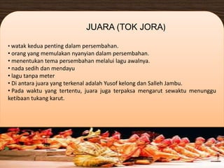 • watak kedua penting dalam persembahan.
• orang yang memulakan nyanyian dalam persembahan.
• menentukan tema persembahan melalui lagu awalnya.
• nada sedih dan mendayu
• lagu tanpa meter
• Di antara juara yang terkenal adalah Yusof kelong dan Salleh Jambu.
• Pada waktu yang tertentu, juara juga terpaksa mengarut sewaktu menunggu
ketibaan tukang karut.
JUARA (TOK JORA)
 