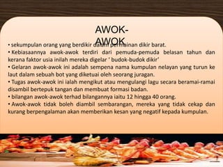 • sekumpulan orang yang berdikir dalam permainan dikir barat.
• Kebiasaannya awok-awok terdiri dari pemuda-pemuda belasan tahun dan
kerana faktor usia inilah mereka digelar ‘ budok-budok dikir’
• Gelaran awok-awok ini adalah sempena nama kumpulan nelayan yang turun ke
laut dalam sebuah bot yang diketuai oleh seorang juragan.
• Tugas awok-awok ini ialah mengikut atau mengulangi lagu secara beramai-ramai
disambil bertepuk tangan dan membuat formasi badan.
• bilangan awok-awok terhad bilangannya iaitu 12 hingga 40 orang.
• Awok-awok tidak boleh diambil sembarangan, mereka yang tidak cekap dan
kurang berpengalaman akan memberikan kesan yang negatif kepada kumpulan.
AWOK-
AWOK
 