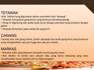 TETAWAK
•Alat ‘idiofon’yang digunakan dalam ensemble ialah ‘tetawak’ .
• Tetawak merupakan gong besar yang berbusut (knobbed gong).
• Gong ini digantung dan pukul pada busut dengan pemukul yang berbalut dengan
getah.
• Tetawak dimainkan pada setiap bit yang ke 4.
CANANG
Canang iaitu alat gong-chime, terdiri daripada dua buah gong kecil yang berbusut
yang menghasilkan satu pic tinggi dan satu pic rendah.
MARKAS
• Marakas ialah yang dipinjam daripada muzik popular barat.
• Alat idiofon ini terdiri dari sebuah labu yang berisi kekacang yang akan
menghasilkan bunyi apabila alat itu digoncangkan.
 