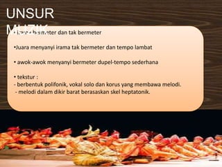 • irama bermeter dan tak bermeter
•Juara menyanyi irama tak bermeter dan tempo lambat
• awok-awok menyanyi bermeter dupel-tempo sederhana
• tekstur :
- berbentuk polifonik, vokal solo dan korus yang membawa melodi.
- melodi dalam dikir barat berasaskan skel heptatonik.
UNSUR
MUZIK
 