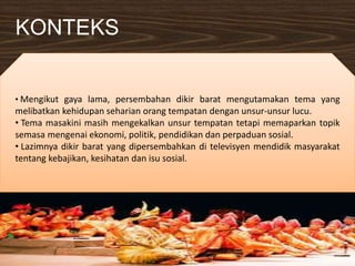 KONTEKS
• Mengikut gaya lama, persembahan dikir barat mengutamakan tema yang
melibatkan kehidupan seharian orang tempatan dengan unsur-unsur lucu.
• Tema masakini masih mengekalkan unsur tempatan tetapi memaparkan topik
semasa mengenai ekonomi, politik, pendidikan dan perpaduan sosial.
• Lazimnya dikir barat yang dipersembahkan di televisyen mendidik masyarakat
tentang kebajikan, kesihatan dan isu sosial.
 
