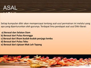 ASAL
USUL
Setiap kumpulan dikir akan mempercayai tentang asal-usul permainan ini melalui yang
apa yang diperturunkan oleh gurunya. Terdapat lima pendapat asal usul Dikir Barat:
a) Berasal dan Selatan Siam
b) Berasal dari Pulau Kerengga
c) Berasal dari ilham budak-budak penjaga lembu
d) Berasal dari Pulau Tebu
e) Berasal dari ciptaan Mak Leh Tapang
 
