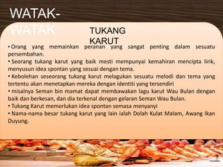 • Orang yang memainkan peranan yang sangat penting dalam sesuatu
persembahan.
• Seorang tukang karut yang baik mesti mempunyai kemahiran mencipta lirik,
menyusun idea spontan yang sesuai dengan tema.
• Kebolehan seseorang tukang karut melagukan sesuatu melodi dan tema yang
tertentu akan menetapkan mereka dengan identiti yang tersendiri
• misalnya Seman bin mamat dapat membawakan lagu karut Wau Bulan dengan
baik dan berkesan, dan dia terkenal dengan gelaran Seman Wau Bulan.
• Tukang Karut memerlukan idea spontan semasa menyanyi
• Nama-nama besar tukang karut yang lain ialah Dolah Kulat Malam, Awang Ikan
Duyung.
WATAK-
WATAK TUKANG
KARUT
 