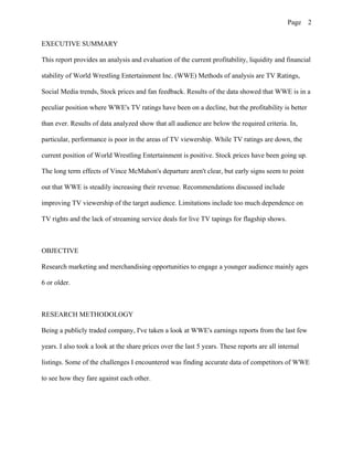 Page 2
EXECUTIVE SUMMARY
This report provides an analysis and evaluation of the current profitability, liquidity and financial
stability of World Wrestling Entertainment Inc. (WWE) Methods of analysis are TV Ratings,
Social Media trends, Stock prices and fan feedback. Results of the data showed that WWE is in a
peculiar position where WWE's TV ratings have been on a decline, but the profitability is better
than ever. Results of data analyzed show that all audience are below the required criteria. In,
particular, performance is poor in the areas of TV viewership. While TV ratings are down, the
current position of World Wrestling Entertainment is positive. Stock prices have been going up.
The long term effects of Vince McMahon's departure aren't clear, but early signs seem to point
out that WWE is steadily increasing their revenue. Recommendations discussed include
improving TV viewership of the target audience. Limitations include too much dependence on
TV rights and the lack of streaming service deals for live TV tapings for flagship shows.
OBJECTIVE
Research marketing and merchandising opportunities to engage a younger audience mainly ages
6 or older.
RESEARCH METHODOLOGY
Being a publicly traded company, I've taken a look at WWE's earnings reports from the last few
years. I also took a look at the share prices over the last 5 years. These reports are all internal
listings. Some of the challenges I encountered was finding accurate data of competitors of WWE
to see how they fare against each other.
 