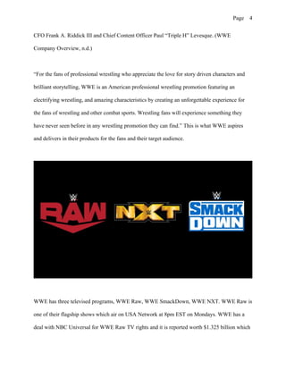 Page 4
CFO Frank A. Riddick III and Chief Content Officer Paul “Triple H” Levesque. (WWE
Company Overview, n.d.)
“For the fans of professional wrestling who appreciate the love for story driven characters and
brilliant storytelling, WWE is an American professional wrestling promotion featuring an
electrifying wrestling, and amazing characteristics by creating an unforgettable experience for
the fans of wrestling and other combat sports. Wrestling fans will experience something they
have never seen before in any wrestling promotion they can find.” This is what WWE aspires
and delivers in their products for the fans and their target audience.
WWE has three televised programs, WWE Raw, WWE SmackDown, WWE NXT. WWE Raw is
one of their flagship shows which air on USA Network at 8pm EST on Mondays. WWE has a
deal with NBC Universal for WWE Raw TV rights and it is reported worth $1.325 billion which
 