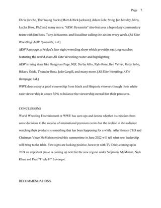 Page 7
Chris Jericho, The Young Bucks (Matt & Nick Jackson), Adam Cole, Sting, Jon Moxley, Miro,
Lucha Bros., PAC and many more. “AEW: Dynamite” also features a legendary commentary
team with Jim Ross, Tony Schiavone, and Excalibur calling the action every week. (All Elite
Wrestling: AEW Dynamite, n.d.)
AEW Rampage is Friday’s late night wrestling show which provides exciting matches
featuring the world-class All Elite Wrestling roster and highlighting
AEW’s rising stars like Hangman Page, MJF, Darby Allin, Nyla Rose, Red Velvet, Ruby Soho,
Hikaru Shida, Thunder Rosa, Jade Cargill, and many more. (All Elite Wrestling: AEW
Rampage, n.d.)
WWE does enjoy a good viewership from black and Hispanic viewers though their white
race viewership is above 50% to balance the viewership overall for their products.
CONCLUSIONS
World Wrestling Entertainment or WWE has seen ups and downs whether its criticism from
some decisions to the success of international premium events but the decline in the audience
watching their products is something that has been happening for a while. After former CEO and
Chairman Vince McMahon retired this summertime in June 2022 will tell what new leadership
will bring to the table. First signs are looking positive, however with TV Deals coming up in
2024 an important phase is coming up next for the new regime under Stephanie McMahon, Nick
Khan and Paul “Triple H” Levesque.
RECOMMENDATIONS
 