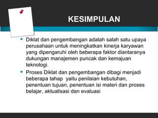 KESIMPULAN
 Diklat dan pengembangan adalah salah satu upaya
perusahaan untuk meningkatkan kinerja karyawan
yang dipengaruhi oleh beberapa faktor diantaranya
dukungan manajemen puncak dan kemajuan
teknologi.
 Proses Diklat dan pengembangan dibagi menjadi
beberapa tahap yaitu penilaian kebutuhan,
penentuan tujuan, penentuan isi materi dan proses
belajar, aktualisasi dan evaluasi
 