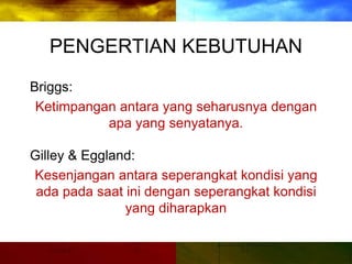 PENGERTIAN KEBUTUHAN
Briggs:
Ketimpangan antara yang seharusnya dengan
apa yang senyatanya.
Gilley & Eggland:
Kesenjangan antara seperangkat kondisi yang
ada pada saat ini dengan seperangkat kondisi
yang diharapkan
 