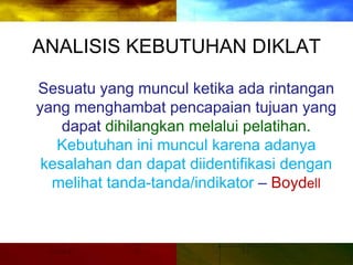 ANALISIS KEBUTUHAN DIKLAT
Sesuatu yang muncul ketika ada rintangan
yang menghambat pencapaian tujuan yang
dapat dihilangkan melalui pelatihan.
Kebutuhan ini muncul karena adanya
kesalahan dan dapat diidentifikasi dengan
melihat tanda-tanda/indikator – Boydell
 