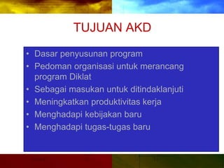 TUJUAN AKD
• Dasar penyusunan program
• Pedoman organisasi untuk merancang
program Diklat
• Sebagai masukan untuk ditindaklanjuti
• Meningkatkan produktivitas kerja
• Menghadapi kebijakan baru
• Menghadapi tugas-tugas baru
 