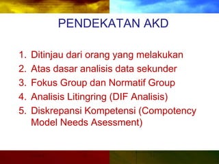 PENDEKATAN AKD
1. Ditinjau dari orang yang melakukan
2. Atas dasar analisis data sekunder
3. Fokus Group dan Normatif Group
4. Analisis Litingring (DIF Analisis)
5. Diskrepansi Kompetensi (Compotency
Model Needs Asessment)
 