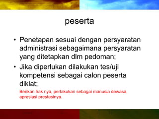 peserta
• Penetapan sesuai dengan persyaratan
administrasi sebagaimana persyaratan
yang ditetapkan dlm pedoman;
• Jika diperlukan dilakukan tes/uji
kompetensi sebagai calon peserta
diklat;
Berikan hak nya, perlakukan sebagai manusia dewasa,
apresiasi prestasinya.
 