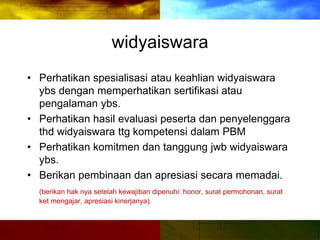 widyaiswara
• Perhatikan spesialisasi atau keahlian widyaiswara
ybs dengan memperhatikan sertifikasi atau
pengalaman ybs.
• Perhatikan hasil evaluasi peserta dan penyelenggara
thd widyaiswara ttg kompetensi dalam PBM
• Perhatikan komitmen dan tanggung jwb widyaiswara
ybs.
• Berikan pembinaan dan apresiasi secara memadai.
(berikan hak nya setelah kewajiban dipenuhi: honor, surat permohonan, surat
ket mengajar, apresiasi kinerjanya).
 