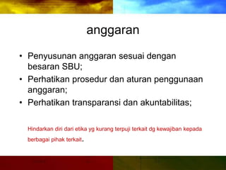 anggaran
• Penyusunan anggaran sesuai dengan
besaran SBU;
• Perhatikan prosedur dan aturan penggunaan
anggaran;
• Perhatikan transparansi dan akuntabilitas;
Hindarkan diri dari etika yg kurang terpuji terkait dg kewajiban kepada
berbagai pihak terkait.
 
