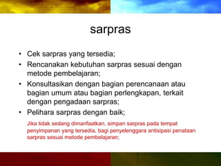 sarpras
• Cek sarpras yang tersedia;
• Rencanakan kebutuhan sarpras sesuai dengan
metode pembelajaran;
• Konsultasikan dengan bagian perencanaan atau
bagian umum atau bagian perlengkapan, terkait
dengan pengadaan sarpras;
• Pelihara sarpras dengan baik;
Jika tidak sedang dimanfaatkan, simpan sarpras pada tempat
penyimpanan yang tersedia, bagi penyelenggara antisipasi penataan
sarpras sesuai metode pembelajaran;
 