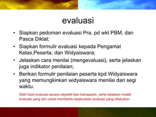 evaluasi
• Siapkan pedoman evaluasi Pra, pd wkt PBM, dan
Pasca Diklat;
• Siapkan formulir evaluasi kepada Pengamat
Kelas,Peserta, dan Widyaiswara;
• Jelaskan cara menilai (mengevaluasi), serta jelaskan
juga indikator penilaian;
• Berikan formulir penilaian peserta kpd Widyaiswara
yang memungkinkan widyaiswara menilai dari segi
waktu.
Olah hasil evaluasi secara obyektif dan transparan, serta tetapkan model
evaluasi yang lain untuk membantu keakuratan evaluasi yang dilakukan.
 