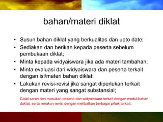 bahan/materi diklat
• Susun bahan diklat yang berkualitas dan upto date;
• Sediakan dan berikan kepada peserta sebelum
pembukaan diklat;
• Minta kepada widyaiswara jika ada materi tambahan;
• Minta evaluasi dari widyaiswara dan peserta terkait
dengan isi/materi bahan diklat:
• Lakukan revisi-revisi jika sangat diperlukan terkait
dengan materi yang sangat substansial;
Catat saran dan masukan peserta dan widyaiswara terkait dengan modul/bahan
duklat, serta renakan revisi dengan melibatkan berbagai pihak terkait;
 