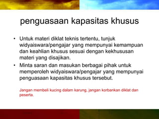 penguasaan kapasitas khusus
• Untuk materi diklat teknis tertentu, tunjuk
widyaiswara/pengajar yang mempunyai kemampuan
dan keahlian khusus sesuai dengan kekhususan
materi yang disajikan.
• Minta saran dan masukan berbagai pihak untuk
memperoleh widyaiswara/pengajar yang mempunyai
penguasaan kapasitas khusus tersebut.
Jangan membeli kucing dalam karung, jangan korbankan diklat dan
peserta.
 