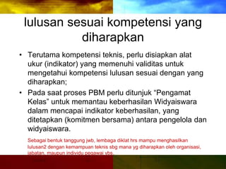 lulusan sesuai kompetensi yang
diharapkan
• Terutama kompetensi teknis, perlu disiapkan alat
ukur (indikator) yang memenuhi validitas untuk
mengetahui kompetensi lulusan sesuai dengan yang
diharapkan;
• Pada saat proses PBM perlu ditunjuk “Pengamat
Kelas” untuk memantau keberhasilan Widyaiswara
dalam mencapai indikator keberhasilan, yang
ditetapkan (komitmen bersama) antara pengelola dan
widyaiswara.
Sebagai bentuk tanggung jwb, lembaga diklat hrs mampu menghasilkan
lulusan2 dengan kemampuan teknis sbg mana yg diharapkan oleh organisasi,
jabatan, maupun individu pegawai ybs.
 