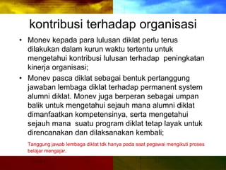 kontribusi terhadap organisasi
• Monev kepada para lulusan diklat perlu terus
dilakukan dalam kurun waktu tertentu untuk
mengetahui kontribusi lulusan terhadap peningkatan
kinerja organisasi;
• Monev pasca diklat sebagai bentuk pertanggung
jawaban lembaga diklat terhadap permanent system
alumni diklat. Monev juga berperan sebagai umpan
balik untuk mengetahui sejauh mana alumni diklat
dimanfaatkan kompetensinya, serta mengetahui
sejauh mana suatu program diklat tetap layak untuk
direncanakan dan dilaksanakan kembali;
Tanggung jawab lembaga diklat tdk hanya pada saat pegawai mengikuti proses
belajar mengajar.
 