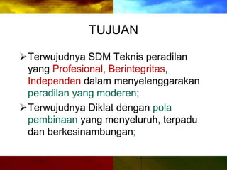 TUJUAN
Terwujudnya SDM Teknis peradilan
yang Profesional, Berintegritas,
Independen dalam menyelenggarakan
peradilan yang moderen;
Terwujudnya Diklat dengan pola
pembinaan yang menyeluruh, terpadu
dan berkesinambungan;
 