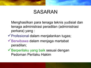 SASARAN
Menghasilkan para tenaga teknis yudisial dan
tenaga administrasi peradilan (administrasi
perkara) yang :
Profesional dalam menjalankan tugas;
Berwibawa dalam menjaga martabat
peradilan;
Berperilaku yang baik sesuai dengan
Pedoman Perilaku Hakim
 