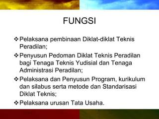 FUNGSI
Pelaksana pembinaan Diklat-diklat Teknis
Peradilan;
Penyusun Pedoman Diklat Teknis Peradilan
bagi Tenaga Teknis Yudisial dan Tenaga
Administrasi Peradilan;
Pelaksana dan Penyusun Program, kurikulum
dan silabus serta metode dan Standarisasi
Diklat Teknis;
Pelaksana urusan Tata Usaha.
 