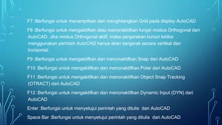 F7 :Berfungsi untuk menampilkan dan menghilangkan Grid pada display AutoCAD
F8 :Berfungsi untuk mengaktifkan atau menonaktifkan fungsi modus Orthogonal dari
AutoCAD. Jika modus Orthogonal aktif, maka pergerakan kursor ketika
menggunakan perintah AutoCAD hanya akan bergerak secara vertikal dan
horisontal.
F9 :Berfungsi untuk mengaktifkan dan menonaktifkan Snap dari AutoCAD
F10 :Berfungsi untuk mengaktifkan dan menonaktifkan Polar dari AutoCAD
F11 :Berfungsi untuk mengaktifkan dan menonaktifkan Object Snap Tracking
(OTRACT) dari AutoCAD
F12 :Berfungsi untuk mengaktifkan dan menonaktifkan Dynamic Input (DYN) dari
AutoCAD
Enter :Berfungsi untuk menyetujui perintah yang ditulis dari AutoCAD
Space Bar :Berfungsi untuk menyetujui perintah yang ditulis dari AutoCAD
 