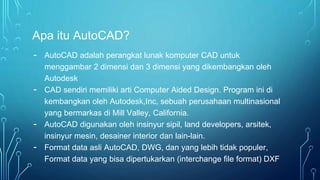 Apa itu AutoCAD?
- AutoCAD adalah perangkat lunak komputer CAD untuk
menggambar 2 dimensi dan 3 dimensi yang dikembangkan oleh
Autodesk
- CAD sendiri memiliki arti Computer Aided Design. Program ini di
kembangkan oleh Autodesk,Inc, sebuah perusahaan multinasional
yang bermarkas di Mill Valley, California.
- AutoCAD digunakan oleh insinyur sipil, land developers, arsitek,
insinyur mesin, desainer interior dan lain-lain.
- Format data asli AutoCAD, DWG, dan yang lebih tidak populer,
Format data yang bisa dipertukarkan (interchange file format) DXF
 