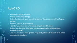 AutoCAD
- Kelabihan program Autocad :
- Presisi ukuran sangat tinggi.
- Ketebalan dan jenis garis banyak variasinya. Ukuran dan model huruf cukup
banyak.
- Dimensi / ukuran muncul sendiri.
- Gambar yang kecil dan rumit bisa di tampakkan lebih besar.
- Sebuah gambar bisa di kerjakan oleh beberapa drafter sehingga dapat
menghemat waktu.
- Jika ada perubahan pada gambar yang telah jadi,bisa di lakukan revisi tanpa
membuat gambar baru
 