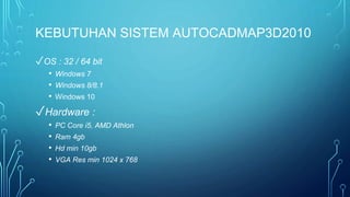 KEBUTUHAN SISTEM AUTOCADMAP3D2010
✓OS : 32 / 64 bit
• Windows 7
• Windows 8/8.1
• Windows 10
✓Hardware :
• PC Core i5, AMD Athlon
• Ram 4gb
• Hd min 10gb
• VGA Res min 1024 x 768
 