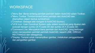 WORKSPACE
✓Menu Bar :Berisi tentang perintah-perintah dalam AutoCAD selain Toolbar.
✓Menu Toolbar :Tombol-tombol berisi perintah dari AutoCAD dan
ditampilkan dalam bentuk symbol/icon
✓Crosshair :Sebagai alat navigasi di AutoCAD (kursor).
✓UCS Icon :User Coordinat System yaitu sistem koordinat yang dipakai oleh
autocad dengan sumbu (X,Y) pada 2D dan sumbu (X,Y,Z) pada 3D.
✓Command Line :Merupakan baris perintah dari AutoCAD, yang berfungsi
untuk memasukkan perintah perintah AutoCAD, seperti LINE, CIRCLE,
RECTANGLE dan sebagainya.
✓Display :Tempat untuk menampilkan gambar, melakukan penggambaran
dan pengeditan gambar.
 