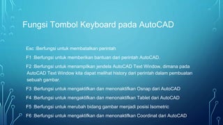 Fungsi Tombol Keyboard pada AutoCAD
Esc :Berfungsi untuk membatalkan perintah
F1 :Berfungsi untuk memberikan bantuan dari perintah AutoCAD.
F2 :Berfungsi untuk menampilkan jendela AutoCAD Text Window, dimana pada
AutoCAD Text Window kita dapat melihat history dari perintah dalam pembuatan
sebuah gambar.
F3 :Berfungsi untuk mengaktifkan dan menonaktifkan Osnap dari AutoCAD
F4 :Berfungsi untuk mengaktifkan dan menonaktifkan Tablet dari AutoCAD
F5 :Berfungsi untuk merubah bidang gambar menjadi posisi Isometric
F6 :Berfungsi untuk mengaktifkan dan menonaktifkan Coordinat dari AutoCAD
 