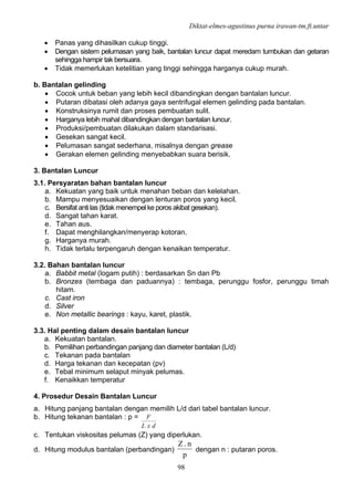 Diktat-elmes-agustinus purna irawan-tm.ft.untar
98
• Panas yang dihasilkan cukup tinggi.
• Dengan sistem pelumasan yang baik, bantalan luncur dapat meredam tumbukan dan getaran
sehingga hampir tak bersuara.
• Tidak memerlukan ketelitian yang tinggi sehingga harganya cukup murah.
b. Bantalan gelinding
• Cocok untuk beban yang lebih kecil dibandingkan dengan bantalan luncur.
• Putaran dibatasi oleh adanya gaya sentrifugal elemen gelinding pada bantalan.
• Konstruksinya rumit dan proses pembuatan sulit.
• Harganya lebih mahal dibandingkan dengan bantalan luncur.
• Produksi/pembuatan dilakukan dalam standarisasi.
• Gesekan sangat kecil.
• Pelumasan sangat sederhana, misalnya dengan grease
• Gerakan elemen gelinding menyebabkan suara berisik.
3. Bantalan Luncur
3.1. Persyaratan bahan bantalan luncur
a. Kekuatan yang baik untuk menahan beban dan kelelahan.
b. Mampu menyesuaikan dengan lenturan poros yang kecil.
c. Bersifat anti las (tidak menempel ke poros akibat gesekan).
d. Sangat tahan karat.
e. Tahan aus.
f. Dapat menghilangkan/menyerap kotoran.
g. Harganya murah.
h. Tidak terlalu terpengaruh dengan kenaikan temperatur.
3.2. Bahan bantalan luncur
a. Babbit metal (logam putih) : berdasarkan Sn dan Pb
b. Bronzes (tembaga dan paduannya) : tembaga, perunggu fosfor, perunggu timah
hitam.
c. Cast iron
d. Silver
e. Non metallic bearings : kayu, karet, plastik.
3.3. Hal penting dalam desain bantalan luncur
a. Kekuatan bantalan.
b. Pemilihan perbandingan panjang dan diameter bantalan (L/d)
c. Tekanan pada bantalan
d. Harga tekanan dan kecepatan (pv)
e. Tebal minimum selaput minyak pelumas.
f. Kenaikkan temperatur
4. Prosedur Desain Bantalan Luncur
a. Hitung panjang bantalan dengan memilih L/d dari tabel bantalan luncur.
b. Hitung tekanan bantalan : p =
dxL
F
c. Tentukan viskositas pelumas (Z) yang diperlukan.
d. Hitung modulus bantalan (perbandingan)
p
n.Z
dengan n : putaran poros.
 