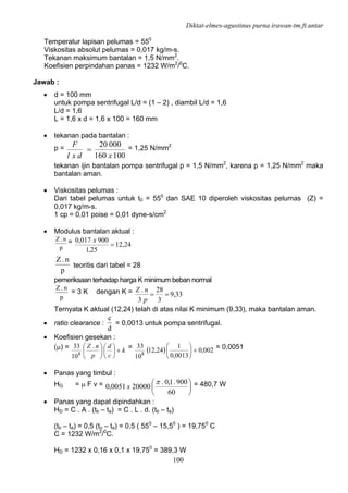 Diktat-elmes-agustinus purna irawan-tm.ft.untar
100
Temperatur lapisan pelumas = 550
Viskositas absolut pelumas = 0,017 kg/m-s.
Tekanan maksimum bantalan = 1,5 N/mm2
.
Koefisien perpindahan panas = 1232 W/m2
/0
C.
Jawab :
• d = 100 mm
untuk pompa sentrifugal L/d = (1 – 2) , diambil L/d = 1,6
L/d = 1,6
L = 1,6 x d = 1,6 x 100 = 160 mm
• tekanan pada bantalan :
p =
100160
00020
xdxl
F
= = 1,25 N/mm2
tekanan ijin bantalan pompa sentrifugal p = 1,5 N/mm2
, karena p = 1,25 N/mm2
maka
bantalan aman.
• Viskositas pelumas :
Dari tabel pelumas untuk t0 = 550
dan SAE 10 diperoleh viskositas pelumas (Z) =
0,017 kg/m-s.
1 cp = 0,01 poise = 0,01 dyne-s/cm2
• Modulus bantalan aktual :
p
n.Z = 24,12
25,1
900017,0
=
x
p
n.Z
teoritis dari tabel = 28
pemeriksaan terhadap harga K minimum beban normal
p
n.Z
= 3 K dengan K = 33,9
3
28
3
.
==
p
nZ
Ternyata K aktual (12,24) telah di atas nilai K minimum (9,33), maka bantalan aman.
• ratio clearance :
d
c
= 0,0013 untuk pompa sentrifugal.
• Koefisien gesekan :
(μ) = k
c
d
p
nZ
+⎟
⎠
⎞
⎜
⎝
⎛
⎟
⎠
⎞
⎜
⎝
⎛ .
10
33
8
= ( ) 002,0
0013,0
1
24,12
10
33
8
+⎟
⎠
⎞
⎜
⎝
⎛ = 0,0051
• Panas yang timbul :
HG = μ F v = ⎟
⎠
⎞
⎜
⎝
⎛
60
900.1,0.
200000051,0
π
x = 480,7 W
• Panas yang dapat dipindahkan :
HD = C . A . (tb – ta) = C . L . d. (tb – ta)
(tb – ta) = 0,5 (to – ta) = 0,5 ( 550
– 15,50
) = 19,750
C
C = 1232 W/m2
/0
C.
HD = 1232 x 0,16 x 0,1 x 19,750
= 389,3 W
 