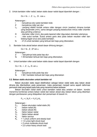 Diktat-elmes-agustinus purna irawan-tm.ft.untar
103
2. Untuk bantalan roller radial, beban statis dasar radial dapat diperoleh dengan :
Co = fo . i . Z . Le . D . cos α
Keterangan :
i : banyaknya alur pada bantalan bola
Z : banyaknya roller per alur
Le : panjang efektif kontak antara roller dengan cincin (washer) dimana kontak
yang terpendek (mm). sama dengan panjang keseluruhan minus roller chamfer
atau grinding undercut.
D : diameter roller (mm). jika pada tapered roller digunakan diameter utamanya.
α : nilai sudut kontak. Sudut antara garis aksi pada beban resultan roller dan
bidang tegak lurus axis pada bantalan.
fo : 21,6 untuk bantalan yang terbuat dari baja yang dikeraskan.
3. Bantalan bola aksial beban aksial dasar dihitung dengan :
Co = fo . Z . D² sin α
Keterangan :
Z : banyaknya bola pada tiap alur
fo = 49 bantalan terbuat dari baja yang dikeraskan.
4. Untuk bantalan roller axial beban statis dasar radial dapat diperoleh dengan
Co = fo . i . Z . Le. D. sin α
Keterangan :
Z : banyaknya bola pada tiap alur
fo = 98,1 bantalan terbuat dari baja yang dikeraskan
5.2. Beban statis ekuivalen untuk bantalan rol
Beban ekuivalen statis dapat didefinisikan sebagai beban radial statis atau beban aksial
dimana jika ditambahkan pada persamaan, maka persamaan menjadi sama seperti deformasi
permanen total yang terjadi pada bola yang menerima beban terbesar.
Beban ekuivalen radial statis untuk bantalan radial atau antalan rol dalam kondisi
menerima kombinasi antara beban radial dan beban aksial atau beban tekan yang diberikan
dengan pembesaran yang didapatkan dari persamaan di bawah ini.
Fro = ( X0 Fr + Y0 Fa) Ks
Keterangan :
Fro : beban ekuivalen radial statis (N)
Fr : beban radial (N)
Fa : beban aksial (N)
X0 : faktor beban radial
Y0 : faktor beban aksial
Ks : faktor service
Ks = 1 untuk uniform and steady load
= 1,5 untuk light shock load
= 2 untuk moderate shock load
= 2,5 untuk heavy shock load
 