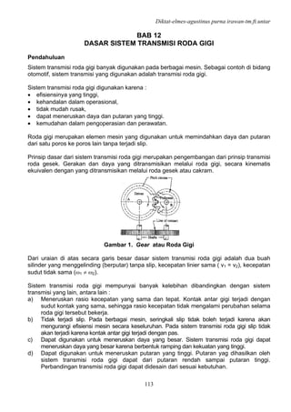 Diktat-elmes-agustinus purna irawan-tm.ft.untar
113
BAB 12
DASAR SISTEM TRANSMISI RODA GIGI
Pendahuluan
Sistem transmisi roda gigi banyak digunakan pada berbagai mesin. Sebagai contoh di bidang
otomotif, sistem transmisi yang digunakan adalah transmisi roda gigi.
Sistem transmisi roda gigi digunakan karena :
• efisiensinya yang tinggi,
• kehandalan dalam operasional,
• tidak mudah rusak,
• dapat meneruskan daya dan putaran yang tinggi.
• kemudahan dalam pengoperasian dan perawatan.
Roda gigi merupakan elemen mesin yang digunakan untuk memindahkan daya dan putaran
dari satu poros ke poros lain tanpa terjadi slip.
Prinsip dasar dari sistem transmisi roda gigi merupakan pengembangan dari prinsip transmisi
roda gesek. Gerakan dan daya yang ditransmisikan melalui roda gigi, secara kinematis
ekuivalen dengan yang ditransmisikan melalui roda gesek atau cakram.
Gambar 1. Gear atau Roda Gigi
Dari uraian di atas secara garis besar dasar sistem transmisi roda gigi adalah dua buah
silinder yang menggelinding (berputar) tanpa slip, kecepatan linier sama ( v1 = v2), kecepatan
sudut tidak sama (ω1 ≠ ω2).
Sistem transmisi roda gigi mempunyai banyak kelebihan dibandingkan dengan sistem
transmisi yang lain, antara lain :
a) Meneruskan rasio kecepatan yang sama dan tepat. Kontak antar gigi terjadi dengan
sudut kontak yang sama, sehingga rasio kecepatan tidak mengalami perubahan selama
roda gigi tersebut bekerja.
b) Tidak terjadi slip. Pada berbagai mesin, seringkali slip tidak boleh terjadi karena akan
mengurangi efisiensi mesin secara keseluruhan. Pada sistem transmisi roda gigi slip tidak
akan terjadi karena kontak antar gigi terjadi dengan pas.
c) Dapat digunakan untuk meneruskan daya yang besar. Sistem transmisi roda gigi dapat
meneruskan daya yang besar karena berbentuk ramping dan kekuatan yang tinggi.
d) Dapat digunakan untuk meneruskan putaran yang tinggi. Putaran yag dihasilkan oleh
sistem transmisi roda gigi dapat dari putaran rendah sampai putaran tinggi.
Perbandingan transmisi roda gigi dapat didesain dari sesuai kebutuhan.
 