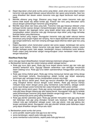 Diktat-elmes-agustinus purna irawan-tm.ft.untar
114
e) Dapat digunakan untuk jarak sumbu poros yang dekat. Jarak antar poros dalam sistem
transmisi roda gigi dapat didesain sesuai kebutuhan dan space yang tersedia. Gear box
yang dihasilkan dari desain sistem transmisi roda gigi dapat berukuran kecil sampai
besar.
f) Memiliki efisiensi yang tinggi. Efesiensi yang tinggi dari sistem transmisi roda gigi
karena tidak terjadi slip akibat kontak gigi. Putaran dan torsi yang diteruskan sama
sesuai dengan perbandingan transmisi yang diinginkan.
g) Memiliki daya tahan dan kerja yang baik. Transmisi roda gigi biasanya didesain untuk
berbagai kondisi operasi dengan mempertimbangkan beban statis gigi, beban dinamis,
beban keausan dan tegangan lentur yang terjadi akibat kerja yang dilayani. Hal ini
menghasilkan sistem transmisi roda gigi mempunyai daya tahan yang tinggi terhadap
fluktuasi beban yang diterimanya.
h) Memiliki bentuk yang ringkas. Keunggulan transmisi roda gigi salah satunya karena
bentuknya yang sangat ringkas dan ramping. Hal ini dapat diperoleh karena bentuk roda
gigi sangat sederhana, kecil dan ramping sehingga dapat dikemas dalam gear box yang
ringkas.
i) Dapat digunakan untuk meneruskan putaran dari poros sejajar, bersilangan dan poros
dengan sudut tertentu. Sistem transmisi roda gigi dapat menghasilkan putaran output
dengan berbagai posisi, baik sejajar, bersilangan maupun membentuk sudut tertentu.
Posisi output yang bervariasi sangat menguntungkan untuk mendesain mesin sesuai
dengan kebutuhan.
Klasifikasi Roda Gigi
Jenis roda gigi dapat diklasifikasikan menjadi beberapa kelompok sebagai berikut:
a. Berdasarkan bentuk gigi dan sistem kerjanya adalah sebagai berikut :
• Roda gigi lurus (spur gear). Roda gigi lurus terjadi karena bentuk gigi dari roda gigi
tersebut berbentuk lurus. Gigi-gigi didesain sedemikian rupa sehingga menyerupai
beam (batang) lurus. Roda gigi lurus dalam operasionalnya menggunakan poros yang
sejajar.
• Roda gigi miring (helical gear). Roda gigi miring mempunyai bentuk gigi miring denga
sudut kemiringan tertentu. Keuntungannya adalah kontak gigi terjadi sepanjang
kemiringan gigi, sehingga mampu menghasilkan putaran ang tinggi.
• Roda gigi kerucut (bevel gear). Roda gigi kerucut dihasilkan dari gabungan gigi-gigi
yang mengikuti bentuk kerucut dengan sudut tertentu. Roda gigi kerucut mampu
melayani kerja mesin dengan poros yang membentuk sudut tertentu, sebagai contoh
poros input dengan posisi horisontal dan output diinginkan dalam posisi vertikal.
• Roda gigi cacing (worm gear). Roda gigi cacing merupakan roda gigi gabungan antara
roda gigi biasa dengan batang gigi atau batang berulir. Keunggulan roda gigi ini terletak
pada perbandingan transmisi yang dapat didesain sangat tinggi sama 1 : 100. Roda gigi
cacing mempunyai poros yang saling bersilangan.
• Roda gigi planiter (planetary gear). Roda gigi planiter merupakan roda gigi yang terdiri
dari beberapa roda gigi yang dirangkai menjadi satu kesatuan. Roda gigi tersebut
meliputi roda gigi mahatahari sebagai pusat, roda gigi planet, roda gigi gelang dan
lengan pembawa planet. Keunggulan roda gigi planeter terletak pada beberapa output
yang dapat dihasilkan dengan hanya satu input.
b. Berdasarkan posisi sumbu dari poros.
• poros parallel, seperti pada roda gigi lurus dan miring.
• poros bersilangan, seperti pada roda gigi cacing.
• poros membentuk sudut tertentu, seperti pada roda gigi kerucut.
 