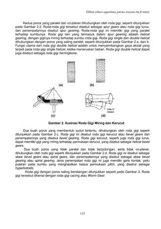 Diktat-elmes-agustinus purna irawan-tm.ft.untar
115
Kedua poros yang paralel dan co-planer dihubungkan oleh roda gigi, seperti ditunjukkan
pada Gambar 2.2. Roda-roda gigi tersebut disebut sebagai spur gears atau roda gigi lurus,
dan penempatannya disebut spur gearing. Roda-roda gigi ini memiliki gigi yang paralel
terhadap sumbunya. Roda gigi lain yang termasuk dalam spur gearing adalah helical
gearing, dengan giginya miring terhadap sumbu roda gigi. Roda gigi single dan double helical
dihubungkan dengan poros yang saling paralel, seperti ditunjukkan pada Gambar 2.a. dan b.
Fungsi utama dari roda gigi double helical adalah untuk menyeimbangkan gaya aksial yang
terjadi pada roda gigi single helical, ketika meneruskan beban. Roda gigi double helical dapat
juga disebut sebagai roda gigi herringbone.
(a) (b)
(c) (d)
Gambar 2. Ilustrasi Roda Gigi Miring dan Kerucut
Dua buah poros yang membentuk sudut tertentu, dihubungkan oleh roda gigi seperti
ditunjukkan pada Gambar 2.c. Roda gigi ini disebut roda gigi kerucut atau bevel gears dan
penempatannya yang disebut bevel gearing. Roda gigi kerucut, seperti juga roda gigi lurus,
dapat memiliki gigi yang miring terhadap permukaan kerucut, yang disebut sebagai helical bevel
gears.
Dua buah poros yang tidak paralel dan tidak berpotongan, serta tidak co-planar,
dihubungkan oleh roda gigi seperti ditunjukkan pada Gambar 2.d. Roda gigi ini disebut sebagai
skew bevel gears atau spiral gears, dan penempatannya yang disebut sebagai skew bevel
gearing atau spiral gearing. Jenis penempatan roda gigi ini juga memiliki garis kontak, yaitu
putaran pada sumbu yang menghasilkan kedua permukaan pitch, yang disebut sebagai
hyperboloids.
Roda gigi dengan poros saling bersilangan ditunjukkan seperti pada Gambar 3. Roda
gigi tersebut dikenal dengan roda gigi cacing atau Worm Gear.
 