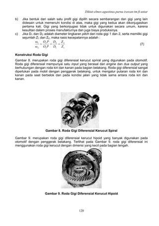 Diktat-elmes-agustinus purna irawan-tm.ft.untar
120
b) Jika bentuk dari salah satu profil gigi dipilih secara sembarangan dan gigi yang lain
didesain untuk memenuhi kondisi di atas, maka gigi yang kedua akan dikonjugasikan
pertama kali. Gigi yang berkonjugasi tidak untuk digunakan secara umum, karena
kesulitan dalam proses manufakturnya dan juga biaya produksinya.
c) Jika D1 dan D2 adalah diameter lingkaran pitch dari roda gigi 1 dan 2, serta memiliki gigi
sejumlah Z1 dan Z2, maka rasio kecepatannya adalah :
1
2
1
2
1
2
2
1
Z
Z
D
D
PO
PO
===
ω
ω
(7)
Konstruksi Roda Gigi
Gambar 8. merupakan roda gigi diferensial kerucut spriral yang digunakan pada otomotif.
Roda gigi diferensial mempunyai satu input yang berasal dari engine dan dua output yang
berhubungan dengan roda kiri dan kanan pada bagian belakang. Roda gigi diferensial sangat
diperlukan pada mobil dengan penggerak belakang, untuk mengatur putaran roda kiri dan
kanan pada saat berbelok dan pada kondisi jalan yang tidak sama antara roda kiri dan
kanan.
Gambar 8. Roda Gigi Diferensial Kerucut Spiral
Gambar 9. merupakan roda gigi diferensial kerucut hipoid yang banyak digunakan pada
otomotif dengan penggerak belakang. Terlihat pada Gambar 9. roda gigi diferensial ini
menggunakan roda gigi kerucut dengan dimensi yang kecil pada bagian tengah.
Gambar 9. Roda Gigi Diferensial Kerucut Hipoid
 